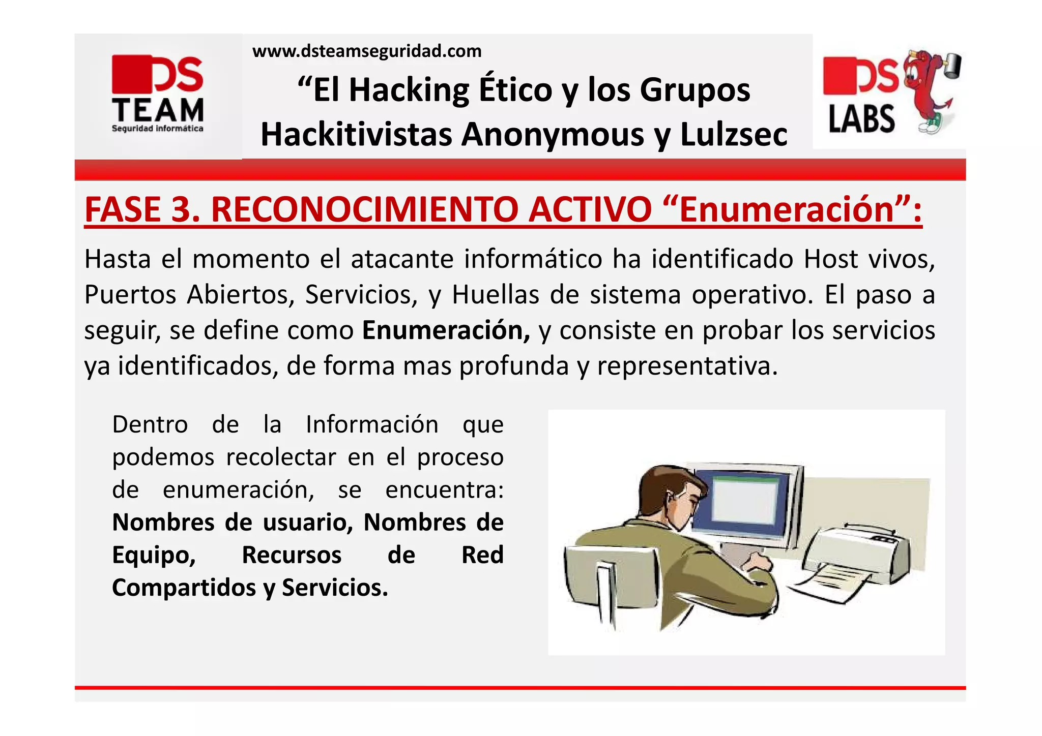 www.dsteamseguridad.com

                “El Hacking Ético y los Grupos
              Hackitivistas Anonymous y Lulzsec

FASE 3. RECONOCIMIENTO ACTIVO “Enumeración”:
Hasta el momento el atacante informático ha identificado Host vivos,
Puertos Abiertos, Servicios, y Huellas de sistema operativo. El paso a
seguir, se define como Enumeración, y consiste en probar los servicios
ya identificados, de forma mas profunda y representativa.
  Dentro de la Información que
  podemos recolectar en el proceso
  de enumeración, se encuentra:
  Nombres de usuario, Nombres de
  Equipo,   Recursos      de   Red
  Compartidos y Servicios.
 