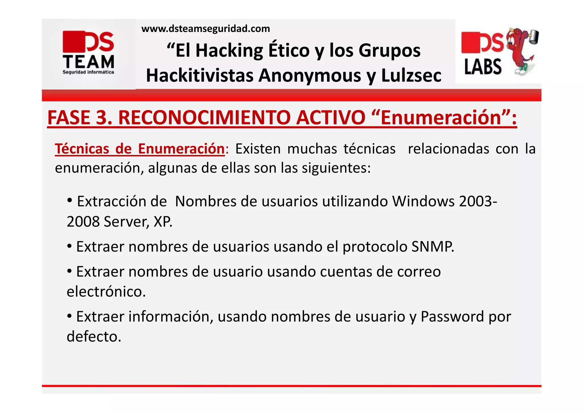 www.dsteamseguridad.com

              “El Hacking Ético y los Grupos
            Hackitivistas Anonymous y Lulzsec

FASE 3. RECONOCIMIENTO ACTIVO “Enumeración”:
Técnicas de Enumeración: Existen muchas técnicas relacionadas con la
enumeración, algunas de ellas son las siguientes:

 • Extracción de Nombres de usuarios utilizando Windows 2003-
 2008 Server, XP.
 • Extraer nombres de usuarios usando el protocolo SNMP.
 • Extraer nombres de usuario usando cuentas de correo
 electrónico.
 • Extraer información, usando nombres de usuario y Password por
 defecto.
 