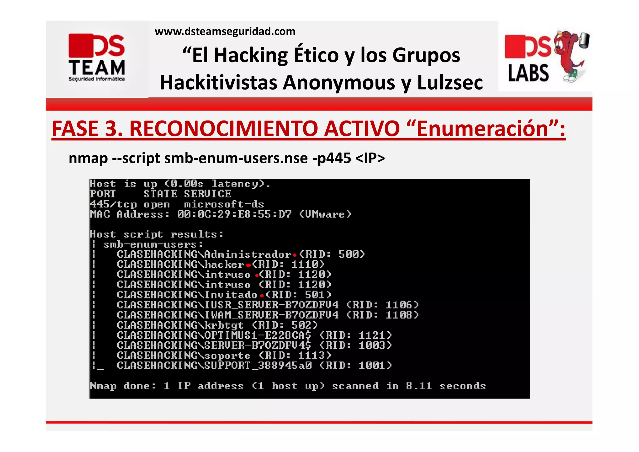 www.dsteamseguridad.com

               “El Hacking Ético y los Grupos
             Hackitivistas Anonymous y Lulzsec

FASE 3. RECONOCIMIENTO ACTIVO “Enumeración”:
 nmap --script smb-enum-users.nse -p445 <IP>
 