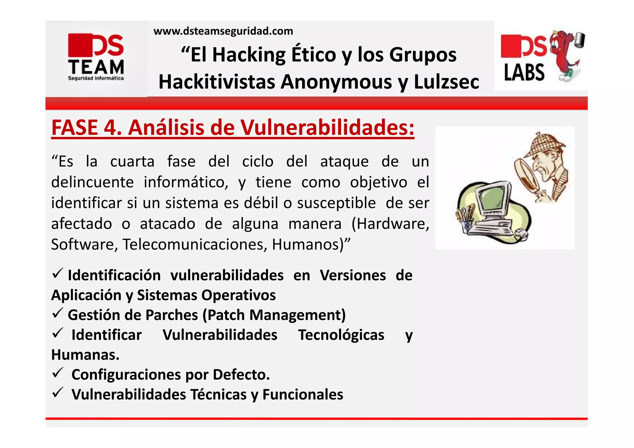 www.dsteamseguridad.com

                 “El Hacking Ético y los Grupos
               Hackitivistas Anonymous y Lulzsec

FASE 4. Análisis de Vulnerabilidades:
“Es la cuarta fase del ciclo del ataque de un
delincuente informático, y tiene como objetivo el
identificar si un sistema es débil o susceptible de ser
afectado o atacado de alguna manera (Hardware,
Software, Telecomunicaciones, Humanos)”
  Identificación vulnerabilidades en Versiones de
Aplicación y Sistemas Operativos
  Gestión de Parches (Patch Management)
   Identificar Vulnerabilidades Tecnológicas y
Humanas.
   Configuraciones por Defecto.
   Vulnerabilidades Técnicas y Funcionales
 