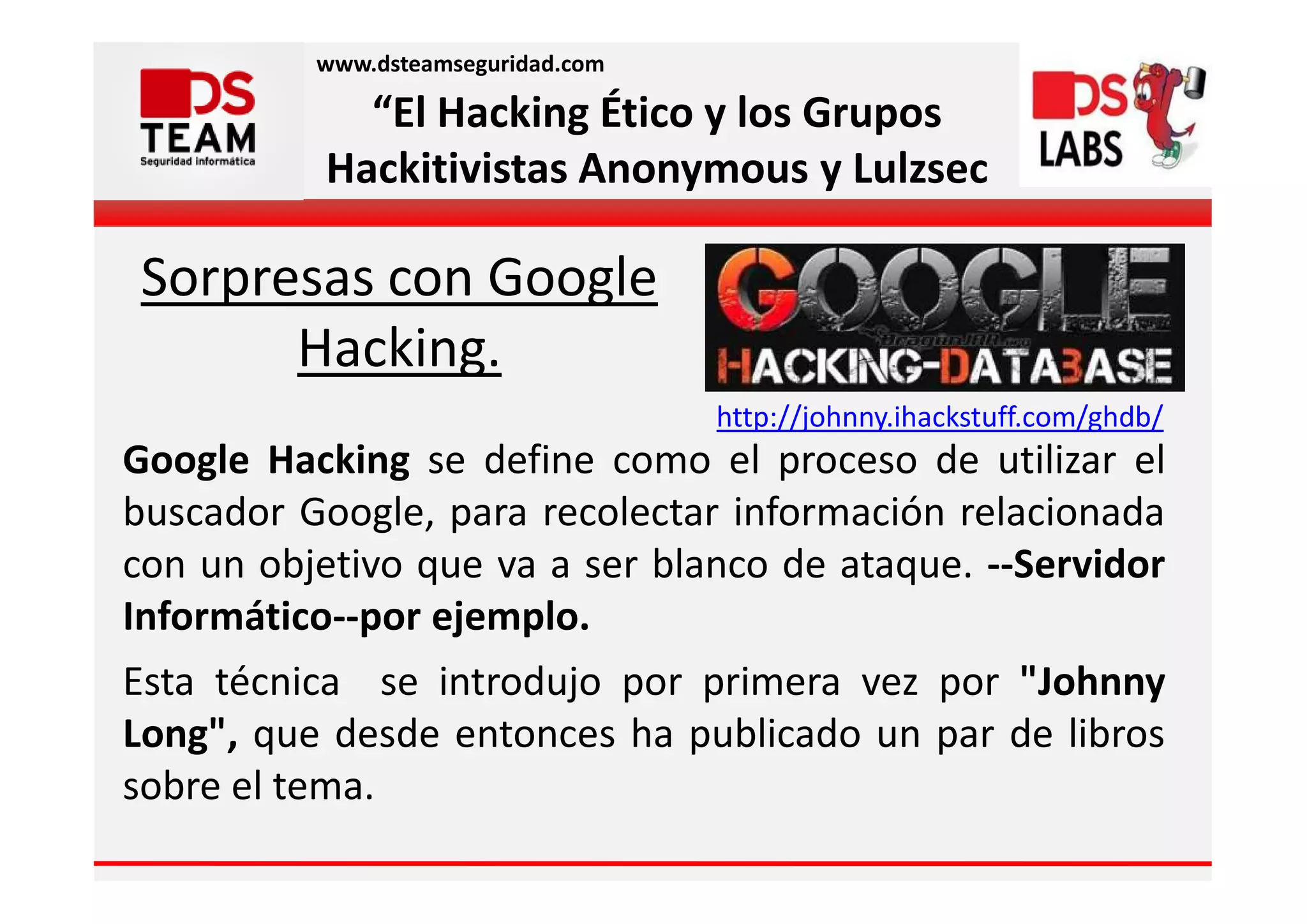 www.dsteamseguridad.com

             “El Hacking Ético y los Grupos
           Hackitivistas Anonymous y Lulzsec

Sorpresas con Google
      Hacking.
                                    http://johnny.ihackstuff.com/ghdb/
Google Hacking se define como el proceso de utilizar el
buscador Google, para recolectar información relacionada
con un objetivo que va a ser blanco de ataque. --Servidor
Informático--por ejemplo.
Esta técnica se introdujo por primera vez por "Johnny
Long", que desde entonces ha publicado un par de libros
sobre el tema.
 