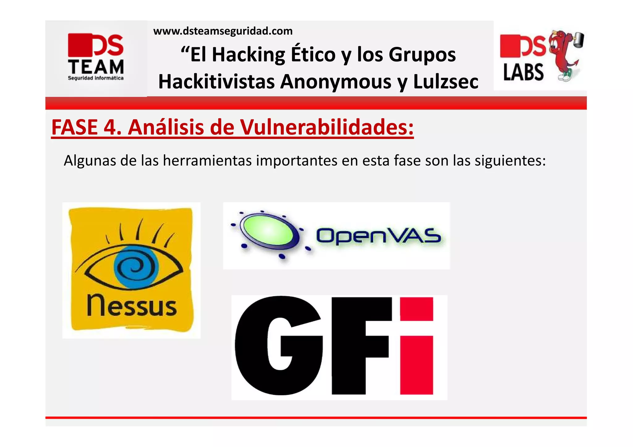 www.dsteamseguridad.com

                 “El Hacking Ético y los Grupos
               Hackitivistas Anonymous y Lulzsec

FASE 4. Análisis de Vulnerabilidades:
 Algunas de las herramientas importantes en esta fase son las siguientes:
 