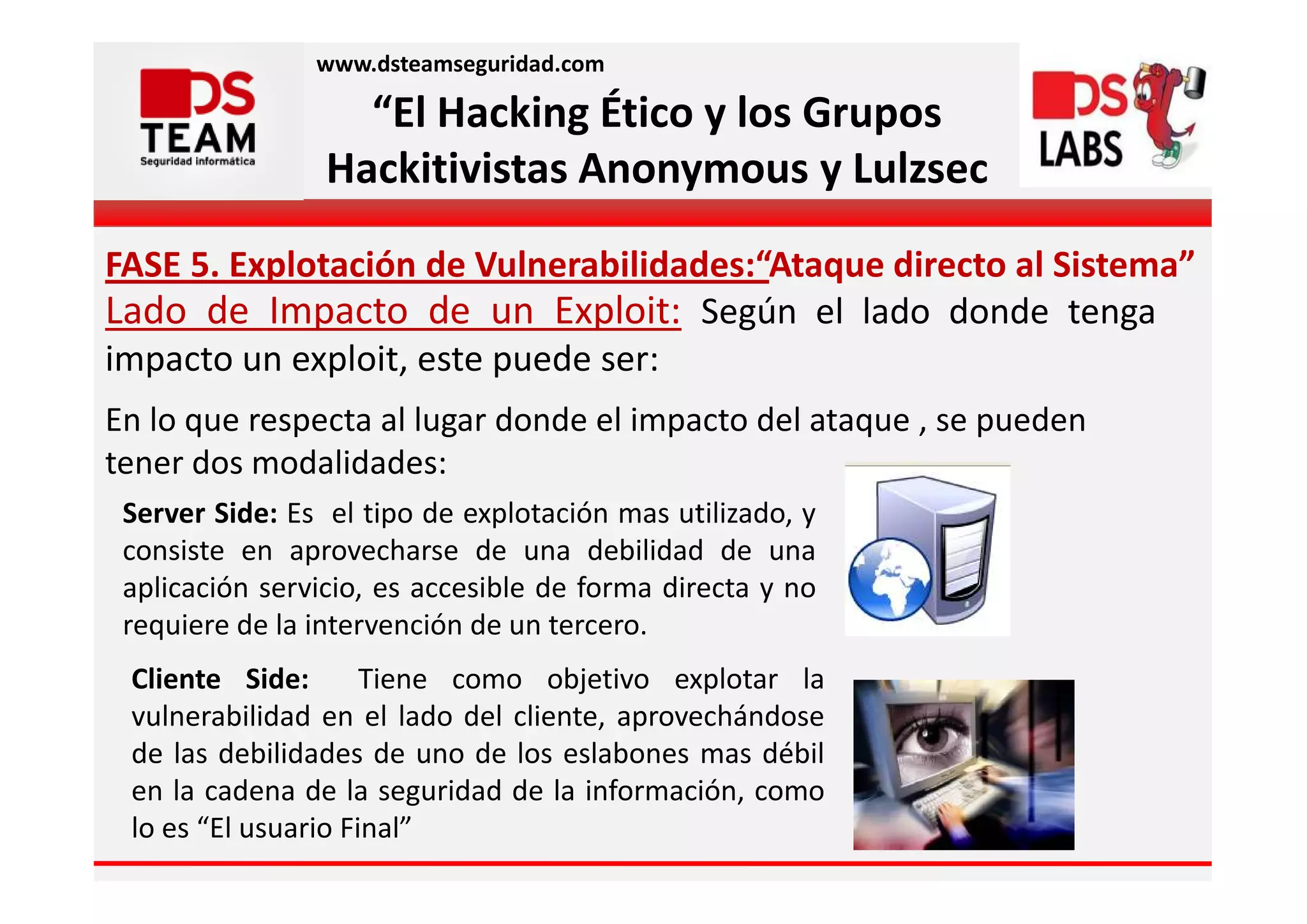 www.dsteamseguridad.com

                   “El Hacking Ético y los Grupos
                 Hackitivistas Anonymous y Lulzsec

FASE 5. Explotación de Vulnerabilidades:“Ataque directo al Sistema”
Lado de Impacto de un Exploit: Según el lado donde tenga
impacto un exploit, este puede ser:
En lo que respecta al lugar donde el impacto del ataque , se pueden
tener dos modalidades:
 Server Side: Es el tipo de explotación mas utilizado, y
 consiste en aprovecharse de una debilidad de una
 aplicación servicio, es accesible de forma directa y no
 requiere de la intervención de un tercero.
 Cliente Side:       Tiene como objetivo explotar la
 vulnerabilidad en el lado del cliente, aprovechándose
 de las debilidades de uno de los eslabones mas débil
 en la cadena de la seguridad de la información, como
 lo es “El usuario Final”
 