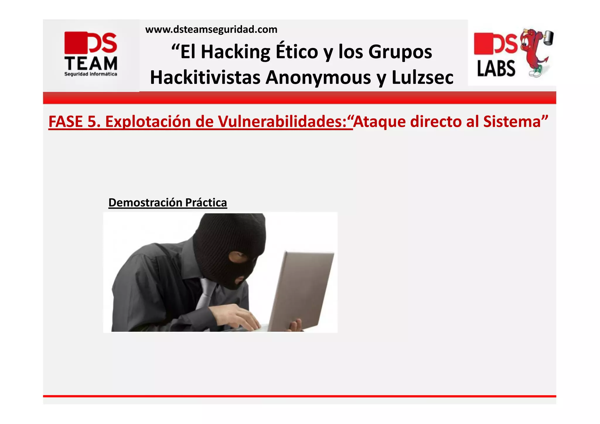 www.dsteamseguridad.com

                 “El Hacking Ético y los Grupos
               Hackitivistas Anonymous y Lulzsec

FASE 5. Explotación de Vulnerabilidades:“Ataque directo al Sistema”



        Demostración Práctica
 