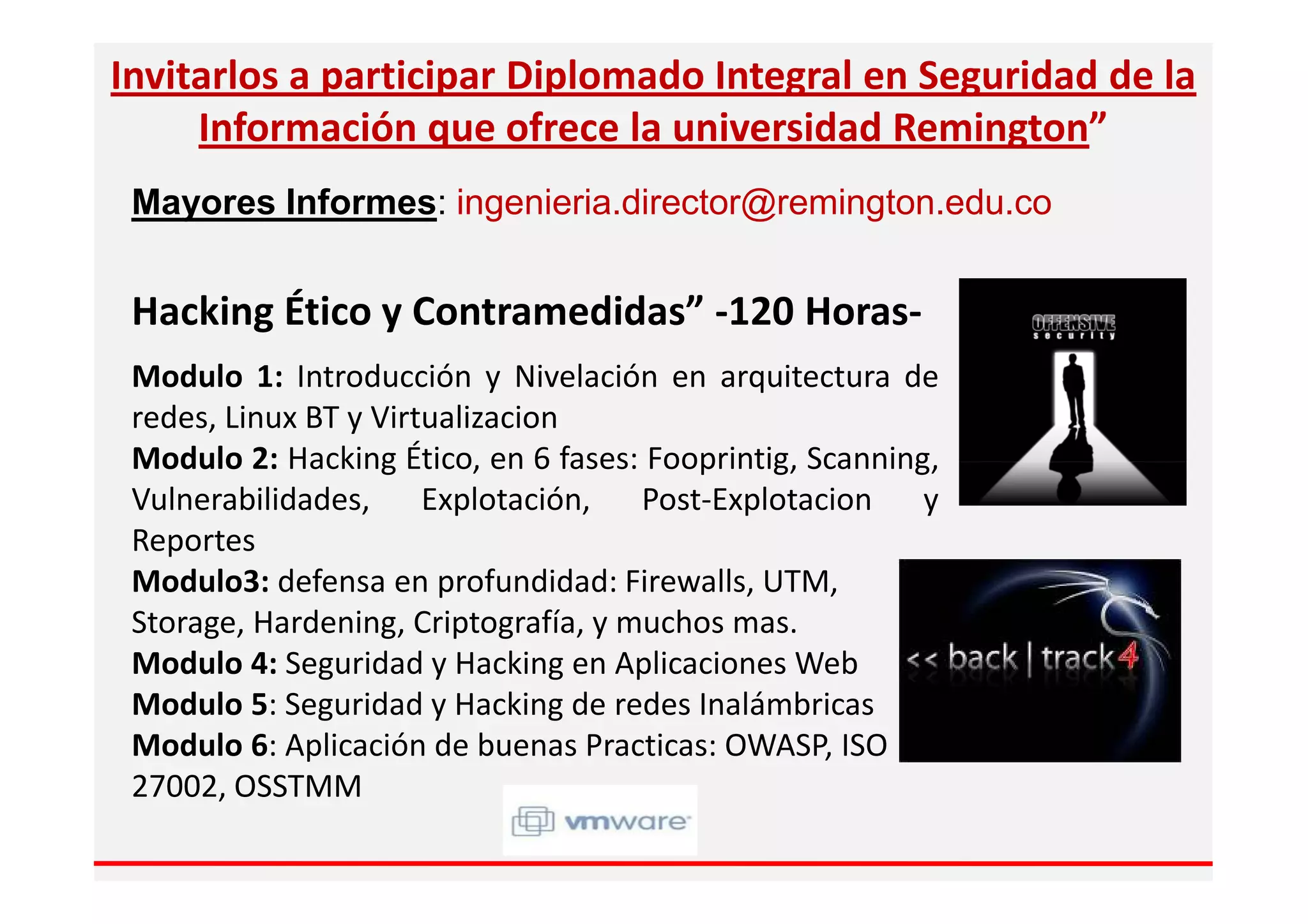 Invitarlos a participar Diplomado Integral en Seguridad de la
     Información que ofrece la universidad Remington”
 Mayores Informes: ingenieria.director@remington.edu.co


 Hacking Ético y Contramedidas” -120 Horas-
 Modulo 1: Introducción y Nivelación en arquitectura de
 redes, Linux BT y Virtualizacion
 Modulo 2: Hacking Ético, en 6 fases: Fooprintig, Scanning,
 Vulnerabilidades, Explotación, Post-Explotacion y
 Reportes
 Modulo3: defensa en profundidad: Firewalls, UTM,
 Storage, Hardening, Criptografía, y muchos mas.
 Modulo 4: Seguridad y Hacking en Aplicaciones Web
 Modulo 5: Seguridad y Hacking de redes Inalámbricas
 Modulo 6: Aplicación de buenas Practicas: OWASP, ISO
 27002, OSSTMM
 