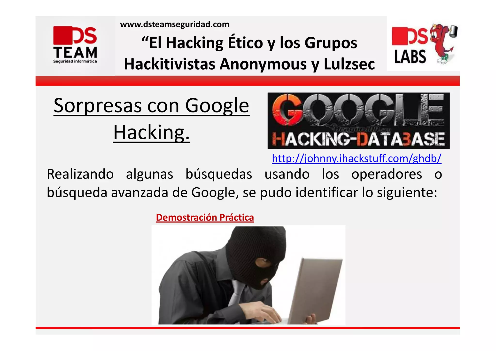www.dsteamseguridad.com

              “El Hacking Ético y los Grupos
            Hackitivistas Anonymous y Lulzsec

 Sorpresas con Google
       Hacking.
                                          http://johnny.ihackstuff.com/ghdb/
Realizando algunas búsquedas usando los operadores o
búsqueda avanzada de Google, se pudo identificar lo siguiente:
                  Demostración Práctica
 