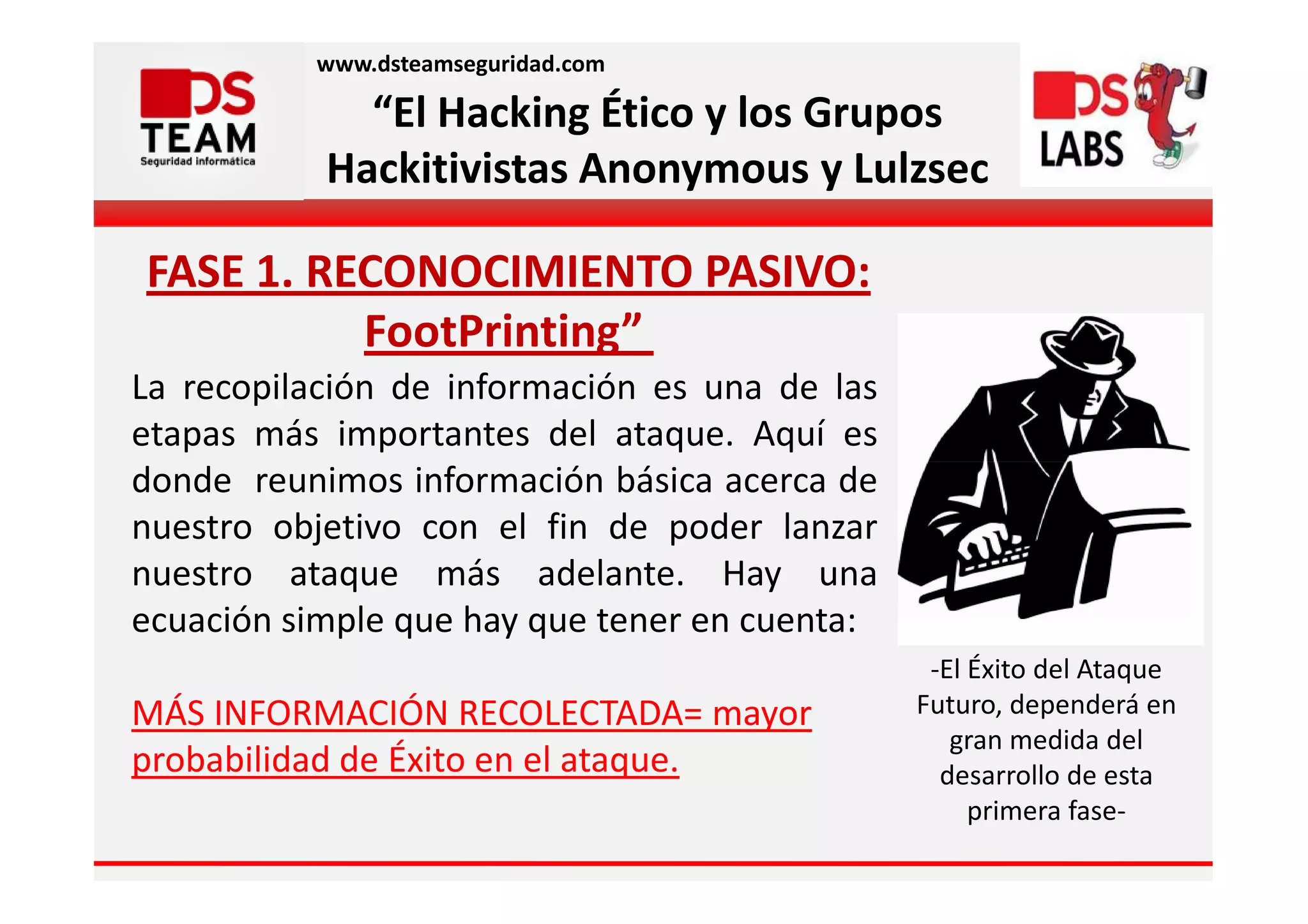 www.dsteamseguridad.com

             “El Hacking Ético y los Grupos
           Hackitivistas Anonymous y Lulzsec

FASE 1. RECONOCIMIENTO PASIVO:
          FootPrinting”
La recopilación de información es una de las
etapas más importantes del ataque. Aquí es
donde reunimos información básica acerca de
nuestro objetivo con el fin de poder lanzar
nuestro ataque más adelante. Hay una
ecuación simple que hay que tener en cuenta:
                                                -El Éxito del Ataque
MÁS INFORMACIÓN RECOLECTADA= mayor             Futuro, dependerá en
                                                  gran medida del
probabilidad de Éxito en el ataque.              desarrollo de esta
                                                    primera fase-
 