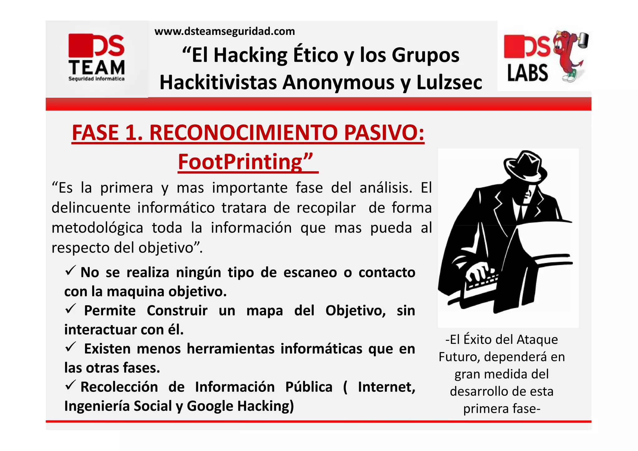 www.dsteamseguridad.com

                 “El Hacking Ético y los Grupos
               Hackitivistas Anonymous y Lulzsec

  FASE 1. RECONOCIMIENTO PASIVO:
            FootPrinting”
“Es la primera y mas importante fase del análisis. El
delincuente informático tratara de recopilar de forma
metodológica toda la información que mas pueda al
respecto del objetivo”.
     No se realiza ningún tipo de escaneo o contacto
  con la maquina objetivo.
     Permite Construir un mapa del Objetivo, sin
  interactuar con él.
                                                      -El Éxito del Ataque
     Existen menos herramientas informáticas que en Futuro, dependerá en
  las otras fases.                                      gran medida del
     Recolección de Información Pública ( Internet,    desarrollo de esta
  Ingeniería Social y Google Hacking)                     primera fase-
 