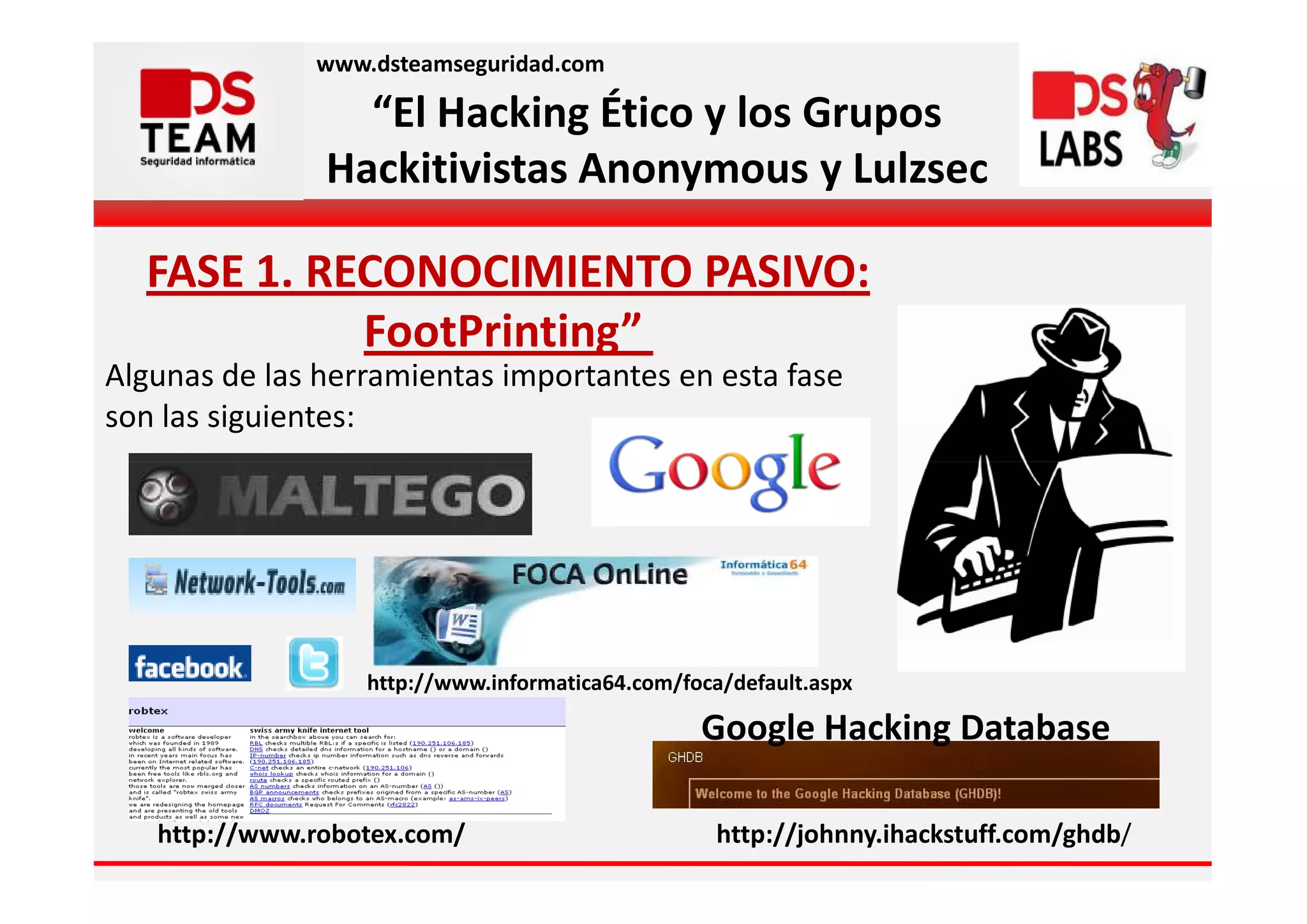 www.dsteamseguridad.com

                 “El Hacking Ético y los Grupos
               Hackitivistas Anonymous y Lulzsec

  FASE 1. RECONOCIMIENTO PASIVO:
            FootPrinting”
Algunas de las herramientas importantes en esta fase
son las siguientes:




                  http://www.informatica64.com/foca/default.aspx

                                                 Google Hacking Database

   http://www.robotex.com/                         http://johnny.ihackstuff.com/ghdb/
 