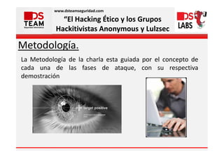 www.dsteamseguridad.com

             “El Hacking Ético y los Grupos
           Hackitivistas Anonymous y Lulzsec

Metodología.
La Metodología de la charla esta guiada por el concepto de
cada una de las fases de ataque, con su respectiva
demostración
 