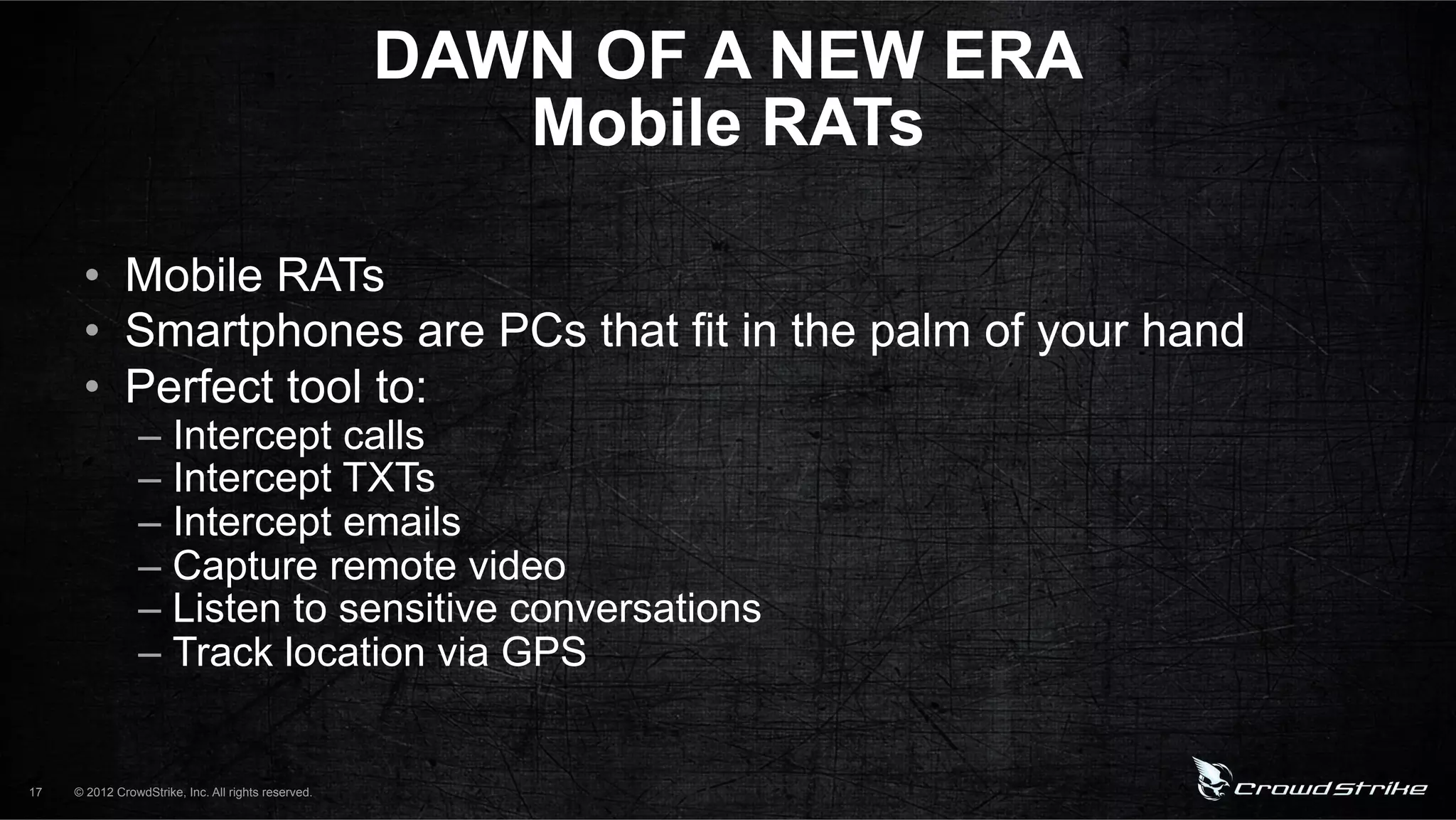 DAWN OF A NEW ERA
                                                        Mobile RATs

      •  Mobile RATs
      •  Smartphones are PCs that fit in the palm of your hand
      •  Perfect tool to:
                 –  Intercept calls
                 –  Intercept TXTs
                 –  Intercept emails
                 –  Capture remote video
                 –  Listen to sensitive conversations
                 –  Track location via GPS


17   © 2012 CrowdStrike, Inc. All rights reserved.
 