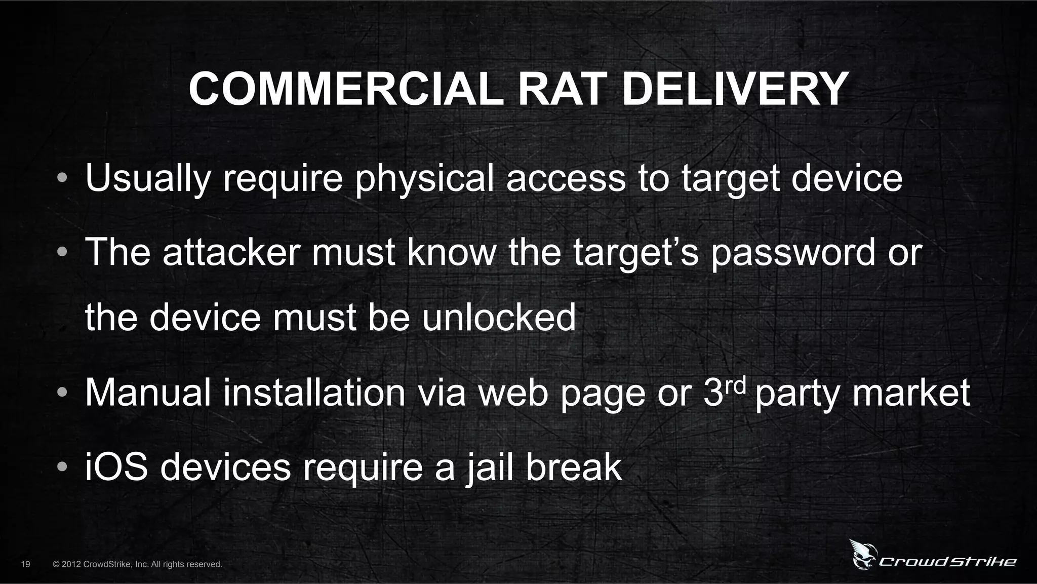COMMERCIAL RAT DELIVERY
     •  Usually require physical access to target device
     •  The attacker must know the target’s password or
             the device must be unlocked
     •  Manual installation via web page or 3rd party market
     •  iOS devices require a jail break

19   © 2012 CrowdStrike, Inc. All rights reserved.
 