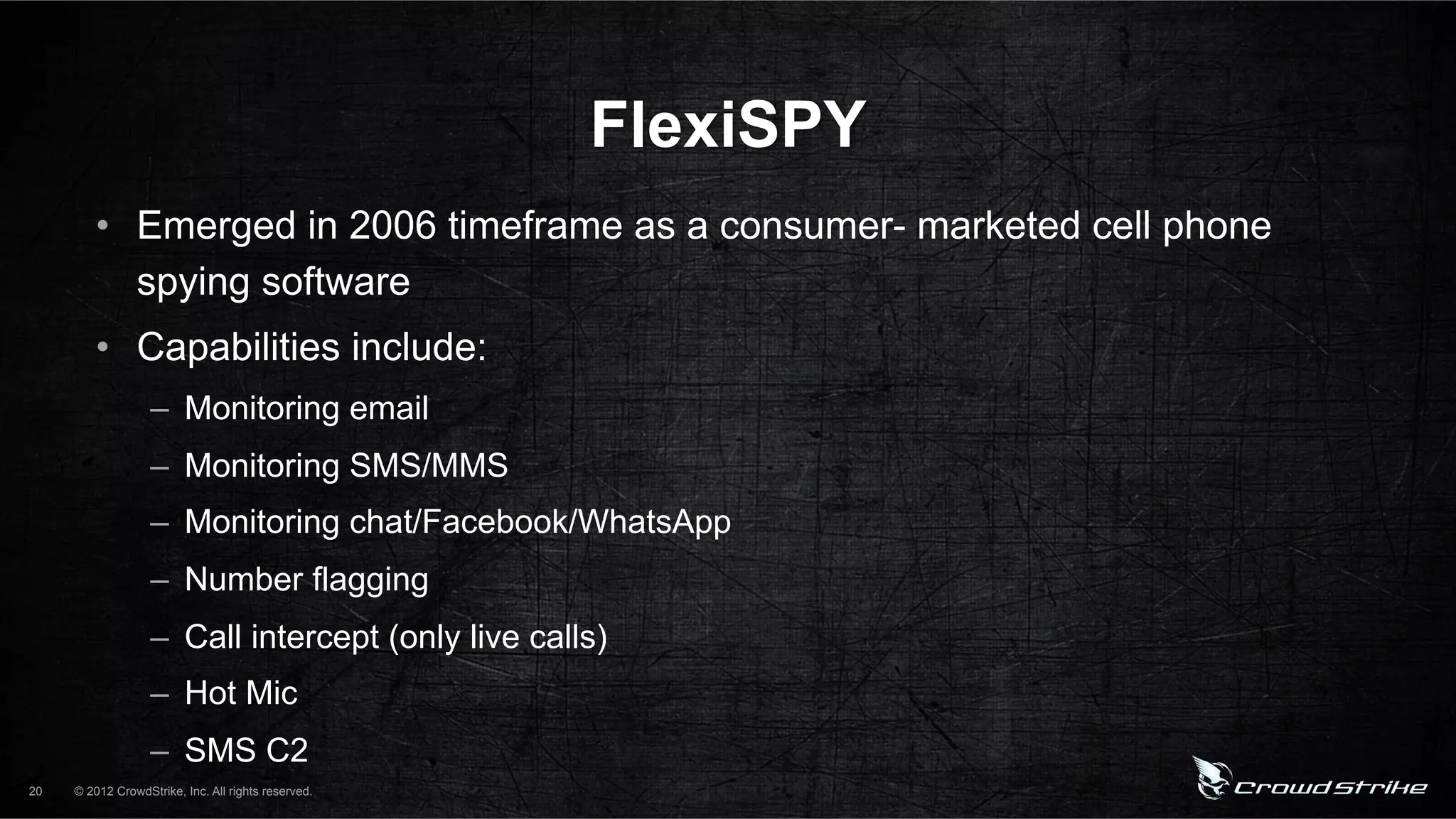 FlexiSPY
         •  Emerged in 2006 timeframe as a consumer- marketed cell phone
            spying software
         •  Capabilities include:
                   –  Monitoring email
                   –  Monitoring SMS/MMS
                   –  Monitoring chat/Facebook/WhatsApp
                   –  Number flagging
                   –  Call intercept (only live calls)
                   –  Hot Mic
                   –  SMS C2
20   © 2012 CrowdStrike, Inc. All rights reserved.
 