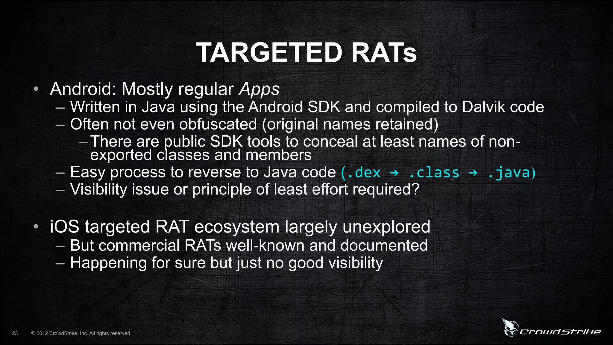 TARGETED RATs
     •  Android: Mostly regular Apps
               –  Written in Java using the Android SDK and compiled to Dalvik code
               –  Often not even obfuscated (original names retained)
                   – There are public SDK tools to conceal at least names of non-
                     exported classes and members
               –  Easy process to reverse to Java code (.dex%→%.class%→%.java)
               –  Visibility issue or principle of least effort required?

     •  iOS targeted RAT ecosystem largely unexplored
               –  But commercial RATs well-known and documented
               –  Happening for sure but just no good visibility



23   © 2012 CrowdStrike, Inc. All rights reserved.
 