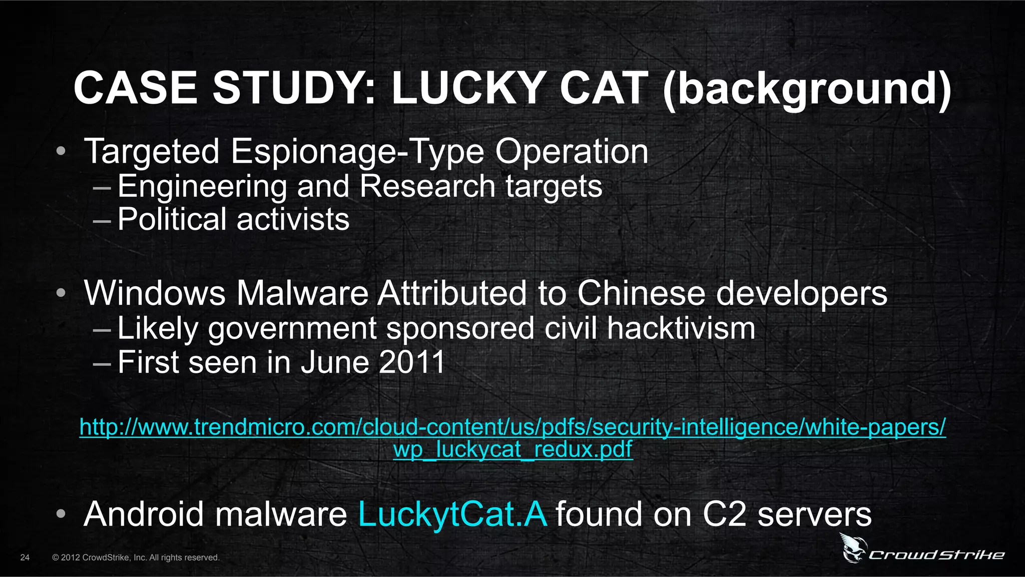 CASE STUDY: LUCKY CAT (background)
     •  Targeted Espionage-Type Operation
               – Engineering and Research targets
               – Political activists

     •  Windows Malware Attributed to Chinese developers
               – Likely government sponsored civil hacktivism
               – First seen in June 2011
            http://www.trendmicro.com/cloud-content/us/pdfs/security-intelligence/white-papers/
                                         wp_luckycat_redux.pdf

     •  Android malware LuckytCat.A found on C2 servers
24   © 2012 CrowdStrike, Inc. All rights reserved.
 