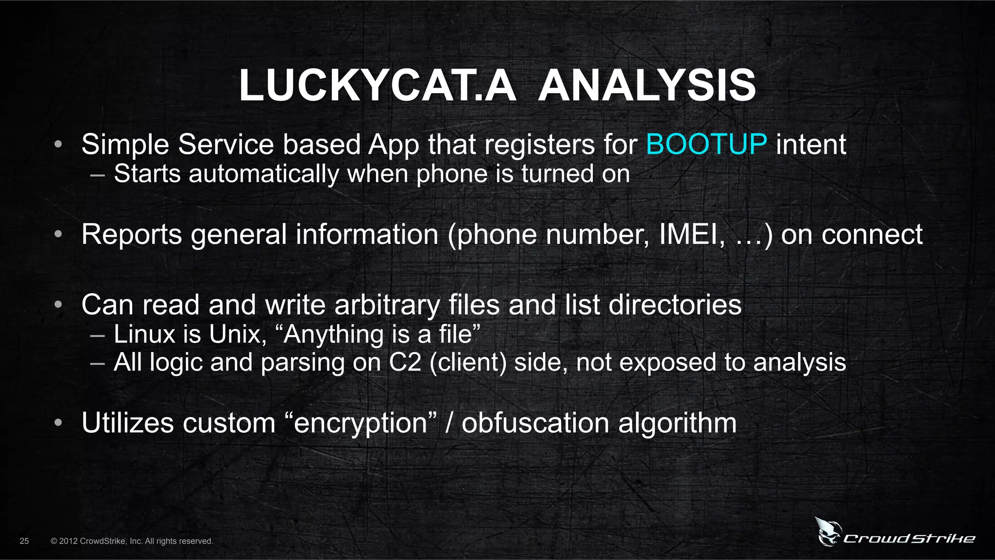LUCKYCAT.A ANALYSIS
     •  Simple Service based App that registers for BOOTUP intent
               –  Starts automatically when phone is turned on

     •  Reports general information (phone number, IMEI, …) on connect

     •  Can read and write arbitrary files and list directories
               –  Linux is Unix, “Anything is a file”
               –  All logic and parsing on C2 (client) side, not exposed to analysis

     •  Utilizes custom “encryption” / obfuscation algorithm


25   © 2012 CrowdStrike, Inc. All rights reserved.
 