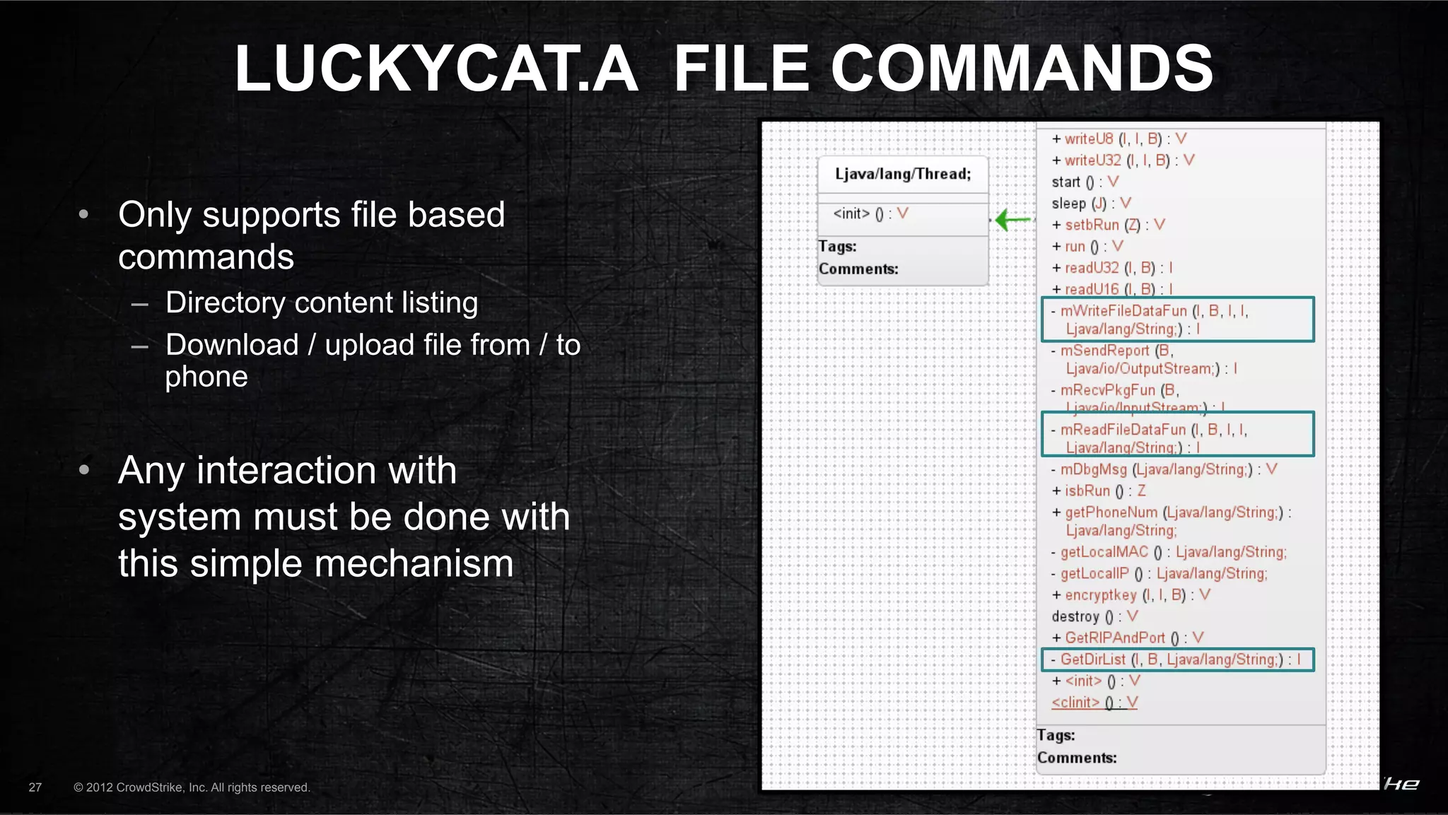 LUCKYCAT.A FILE COMMANDS

     •  Only supports file based
        commands
               –  Directory content listing
               –  Download / upload file from / to
                  phone


     •  Any interaction with
        system must be done with
        this simple mechanism




27   © 2012 CrowdStrike, Inc. All rights reserved.
 