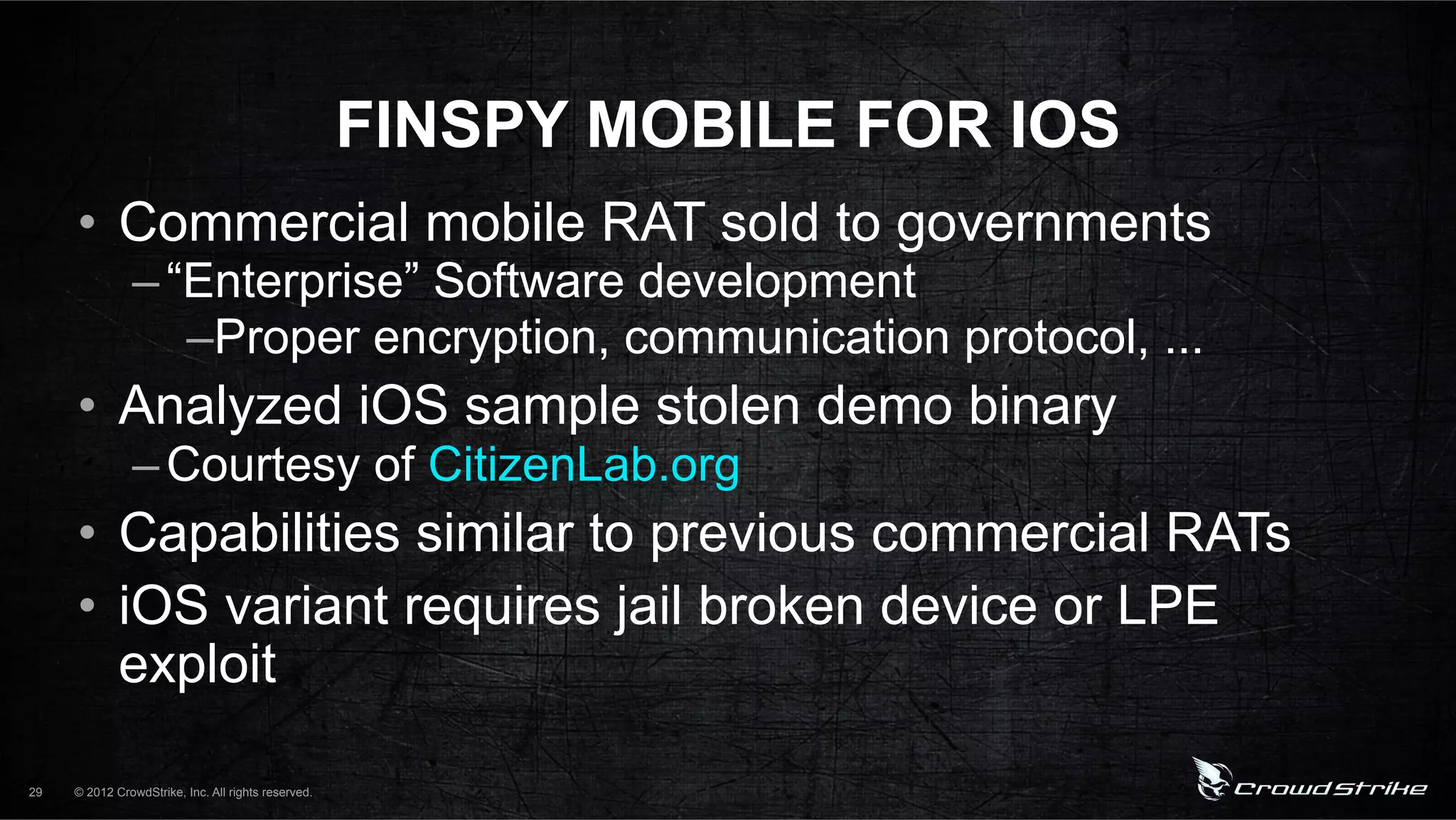 FINSPY MOBILE FOR IOS
     •  Commercial mobile RAT sold to governments
               – “Enterprise” Software development
                  – Proper encryption, communication protocol, ...
     •  Analyzed iOS sample stolen demo binary
               – Courtesy of CitizenLab.org
     •  Capabilities similar to previous commercial RATs
     •  iOS variant requires jail broken device or LPE
        exploit

29   © 2012 CrowdStrike, Inc. All rights reserved.
 