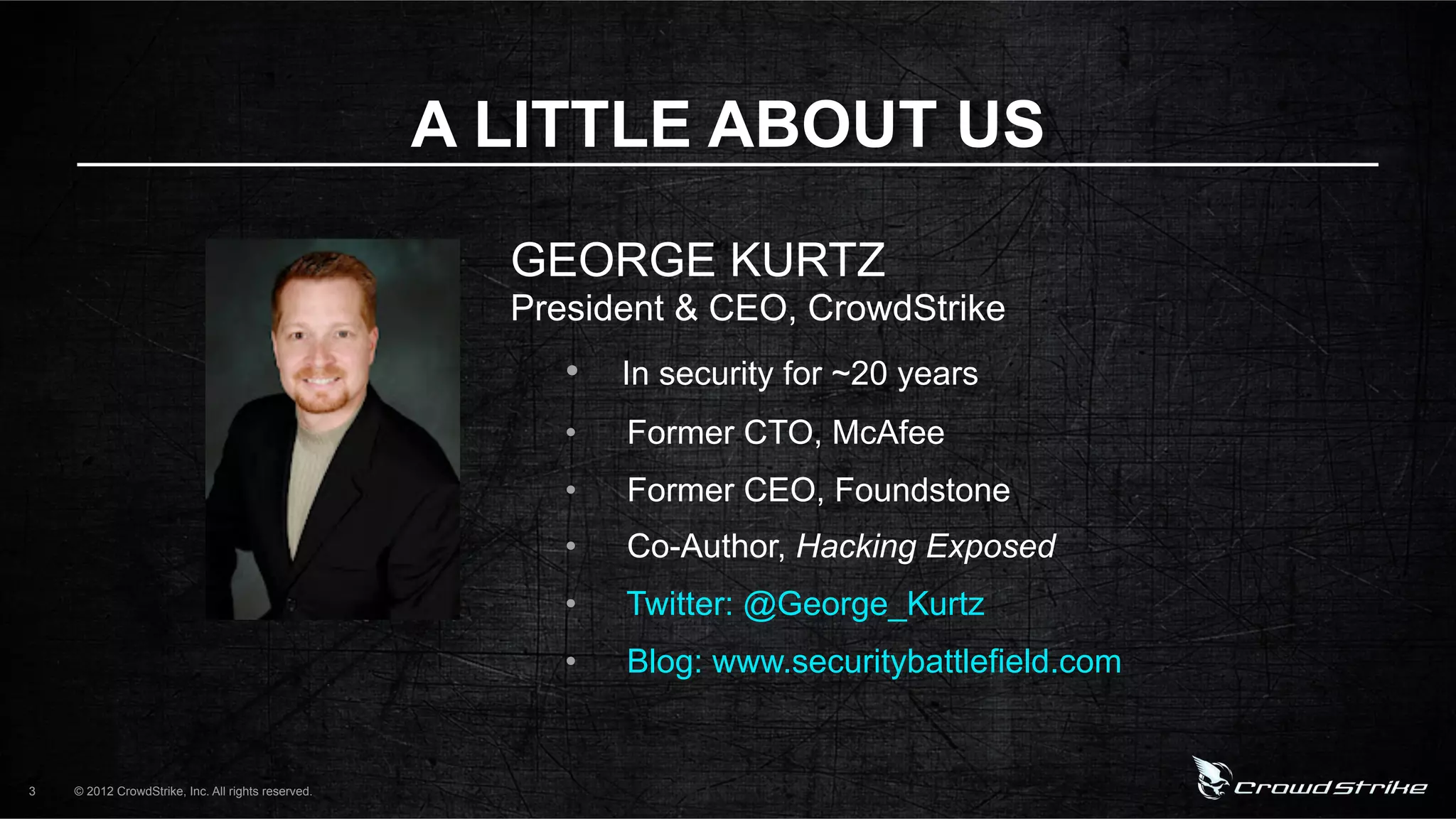 A LITTLE ABOUT US

                                                      GEORGE KURTZ
                                                      President & CEO, CrowdStrike
                                                         •  In security for ~20 years
                                                         •    Former CTO, McAfee
                                                         •    Former CEO, Foundstone
                                                         •    Co-Author, Hacking Exposed
                                                         •    Twitter: @George_Kurtz
                                                         •    Blog: www.securitybattlefield.com


3   © 2012 CrowdStrike, Inc. All rights reserved.
 