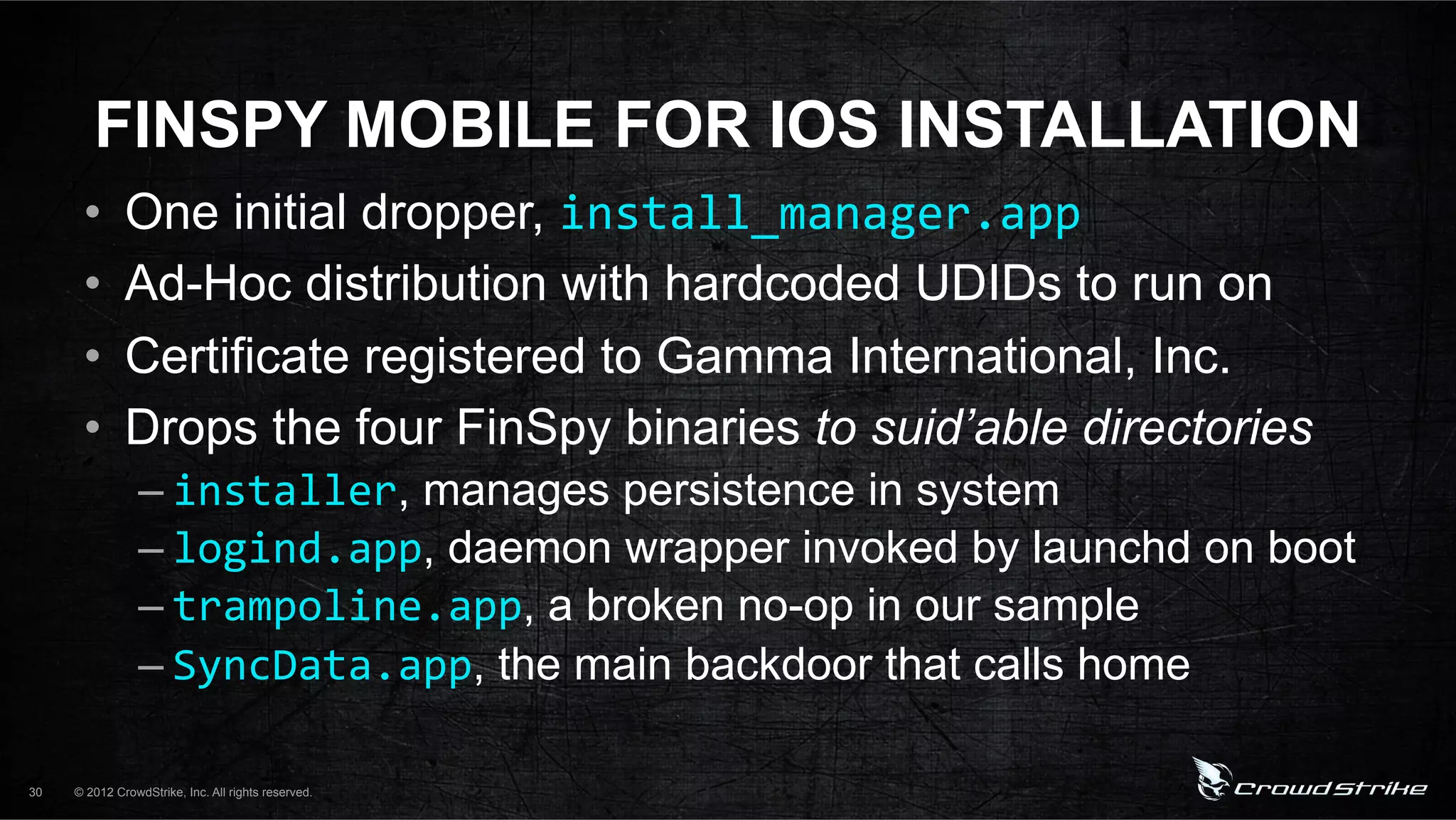 FINSPY MOBILE FOR IOS INSTALLATION
      •       One initial dropper, install_manager.app%
      •       Ad-Hoc distribution with hardcoded UDIDs to run on
      •       Certificate registered to Gamma International, Inc.
      •       Drops the four FinSpy binaries to suid’able directories
                 – installer, manages persistence in system
                 – logind.app, daemon wrapper invoked by launchd on boot
                 – trampoline.app, a broken no-op in our sample
                 – SyncData.app, the main backdoor that calls home

30   © 2012 CrowdStrike, Inc. All rights reserved.
 