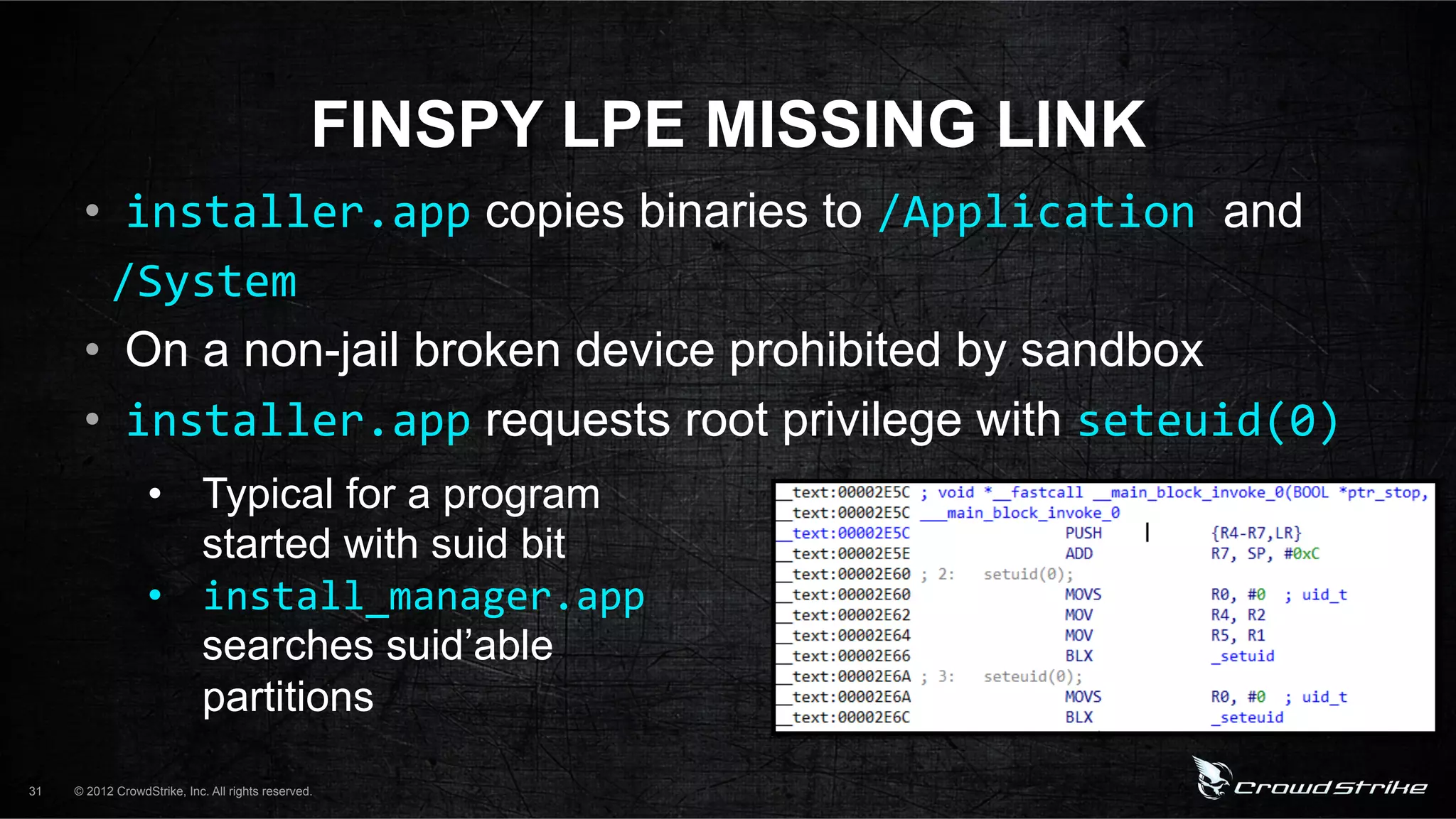FINSPY LPE MISSING LINK
      •  installer.app copies binaries to /Application%and
      %/System%
      •  On a non-jail broken device prohibited by sandbox
      •  installer.app requests root privilege with seteuid(0)%
                  •  Typical for a program
                     started with suid bit
                  •  install_manager.app
                     searches suid’able
                     partitions
31   © 2012 CrowdStrike, Inc. All rights reserved.
 