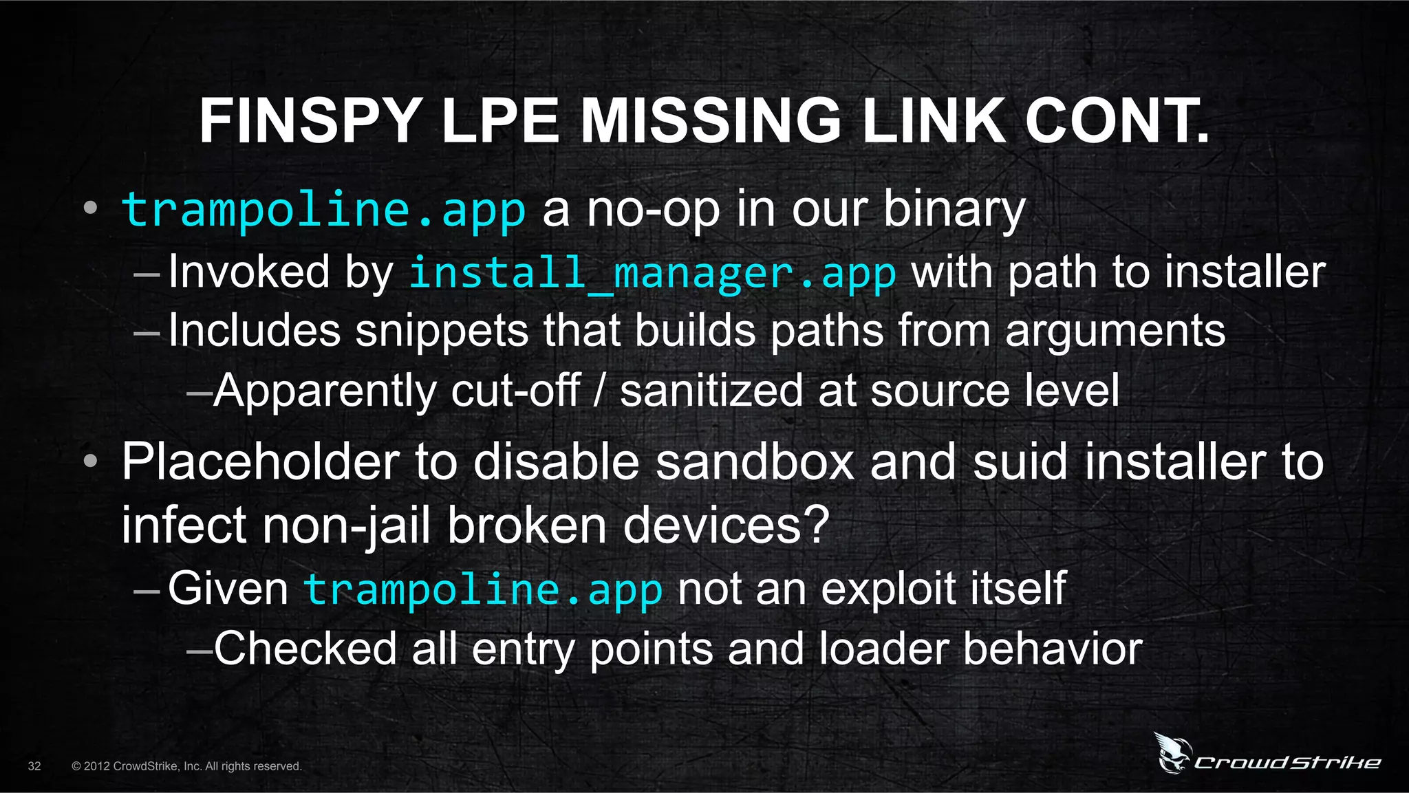 FINSPY LPE MISSING LINK CONT.
      •  trampoline.app a no-op in our binary
                 – Invoked by install_manager.app with path to installer
                 – Includes snippets that builds paths from arguments
                    – Apparently cut-off / sanitized at source level
      •  Placeholder to disable sandbox and suid installer to
         infect non-jail broken devices?
                 – Given trampoline.app not an exploit itself
                    – Checked all entry points and loader behavior

32   © 2012 CrowdStrike, Inc. All rights reserved.
 