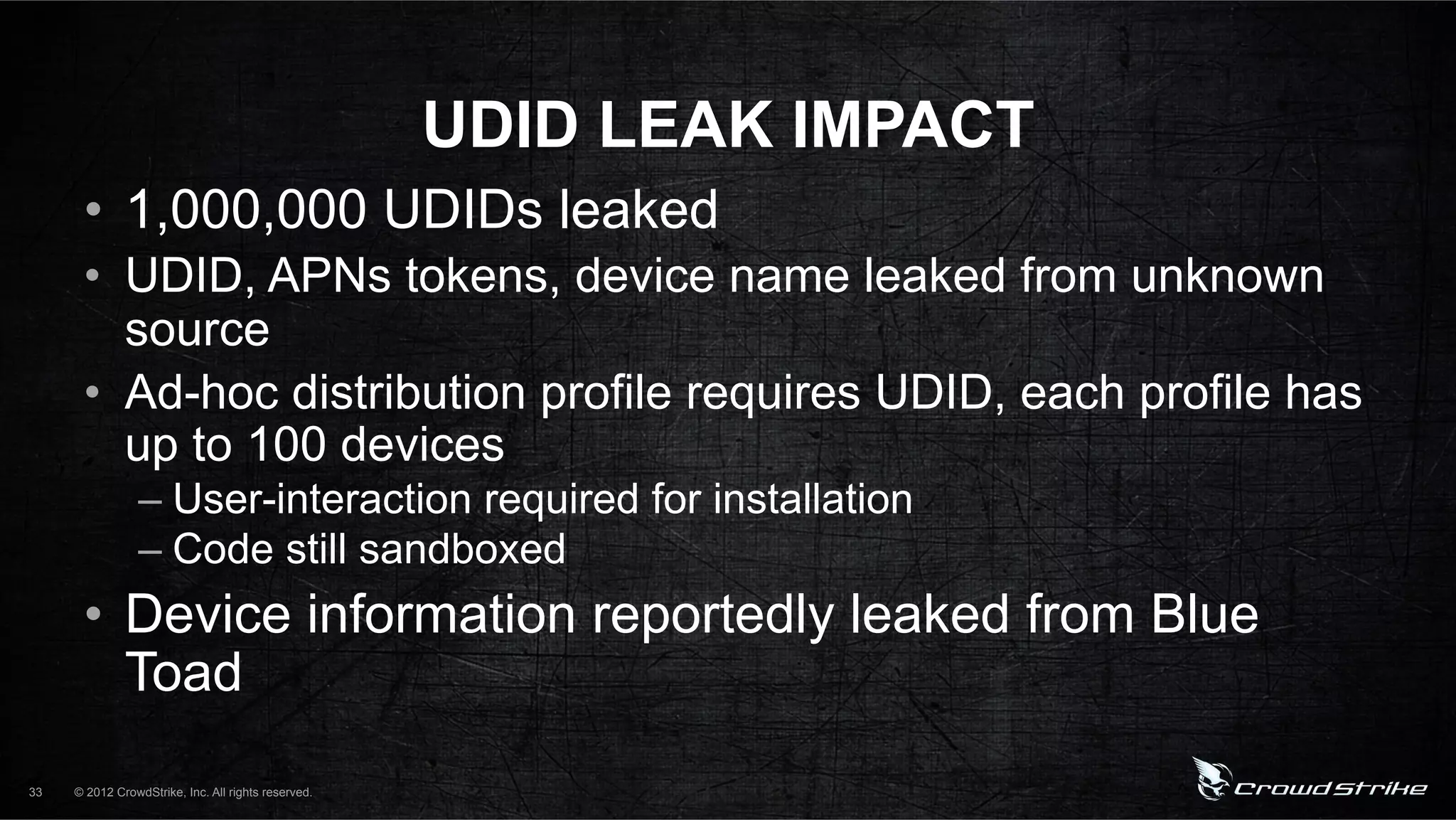 UDID LEAK IMPACT
      •  1,000,000 UDIDs leaked
      •  UDID, APNs tokens, device name leaked from unknown
         source
      •  Ad-hoc distribution profile requires UDID, each profile has
         up to 100 devices
                 –  User-interaction required for installation
                 –  Code still sandboxed
      •  Device information reportedly leaked from Blue
         Toad
33   © 2012 CrowdStrike, Inc. All rights reserved.
 