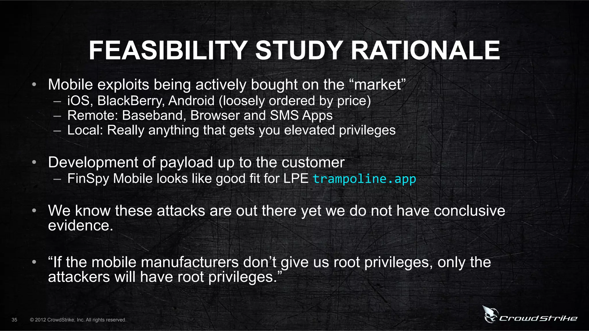 FEASIBILITY STUDY RATIONALE
     •  Mobile exploits being actively bought on the “market”
               –  iOS, BlackBerry, Android (loosely ordered by price)
               –  Remote: Baseband, Browser and SMS Apps
               –  Local: Really anything that gets you elevated privileges

     •  Development of payload up to the customer
               –  FinSpy Mobile looks like good fit for LPE trampoline.app%

     •  We know these attacks are out there yet we do not have conclusive
        evidence.

     •  “If the mobile manufacturers don’t give us root privileges, only the
        attackers will have root privileges.”

35   © 2012 CrowdStrike, Inc. All rights reserved.
 