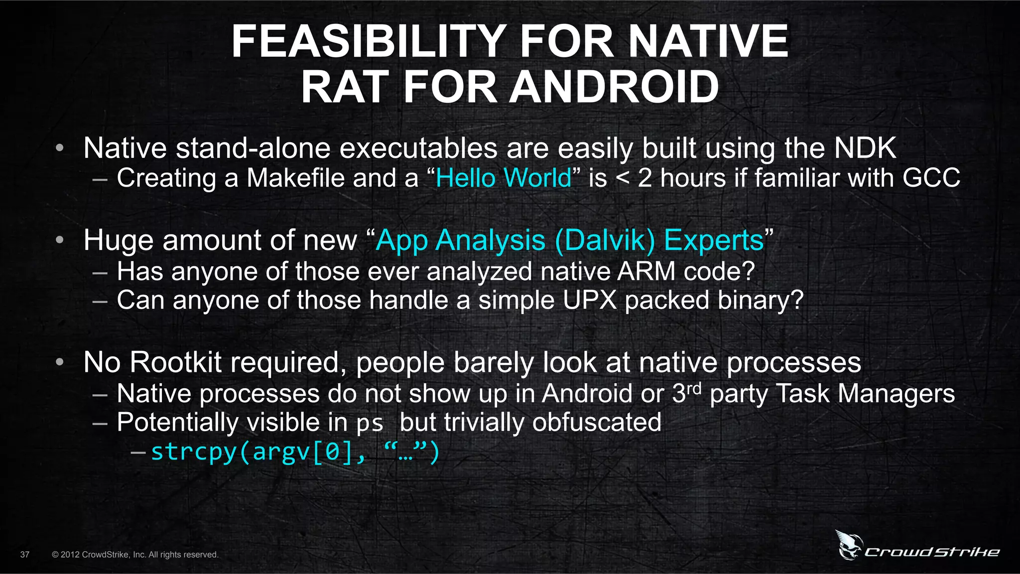 FEASIBILITY FOR NATIVE
                                                       RAT FOR ANDROID
     •  Native stand-alone executables are easily built using the NDK
               –  Creating a Makefile and a “Hello World” is < 2 hours if familiar with GCC

     •  Huge amount of new “App Analysis (Dalvik) Experts”
               –  Has anyone of those ever analyzed native ARM code?
               –  Can anyone of those handle a simple UPX packed binary?

     •  No Rootkit required, people barely look at native processes
               –  Native processes do not show up in Android or 3rd party Task Managers
               –  Potentially visible in ps%but trivially obfuscated
                   – strcpy(argv[0],%“…”)%


37   © 2012 CrowdStrike, Inc. All rights reserved.
 