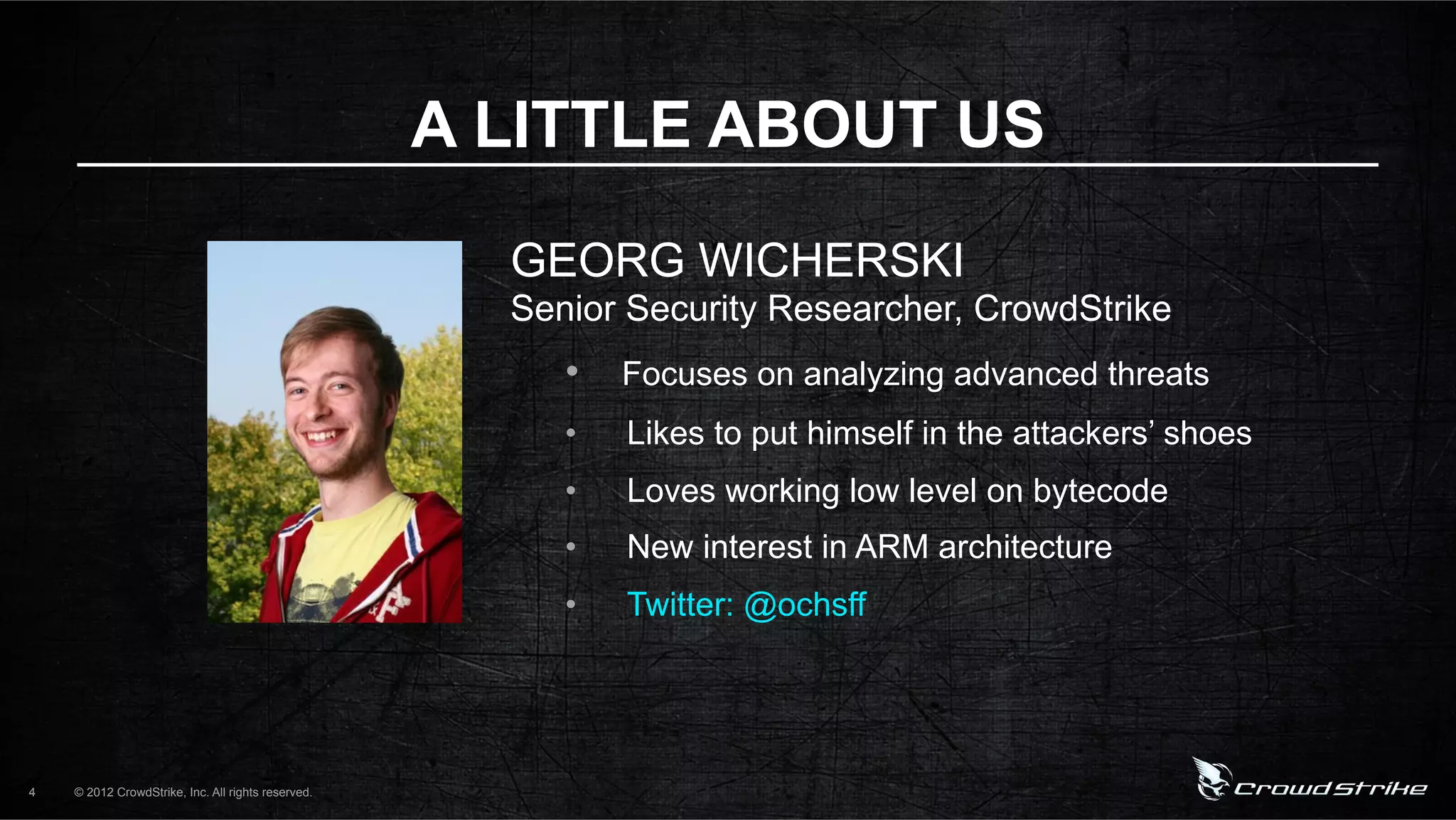 A LITTLE ABOUT US

                                                      GEORG WICHERSKI
                                                      Senior Security Researcher, CrowdStrike
                                                         •  Focuses on analyzing advanced threats
                                                         •    Likes to put himself in the attackers’ shoes
                                                         •    Loves working low level on bytecode
                                                         •    New interest in ARM architecture
                                                         •    Twitter: @ochsff




4   © 2012 CrowdStrike, Inc. All rights reserved.
 