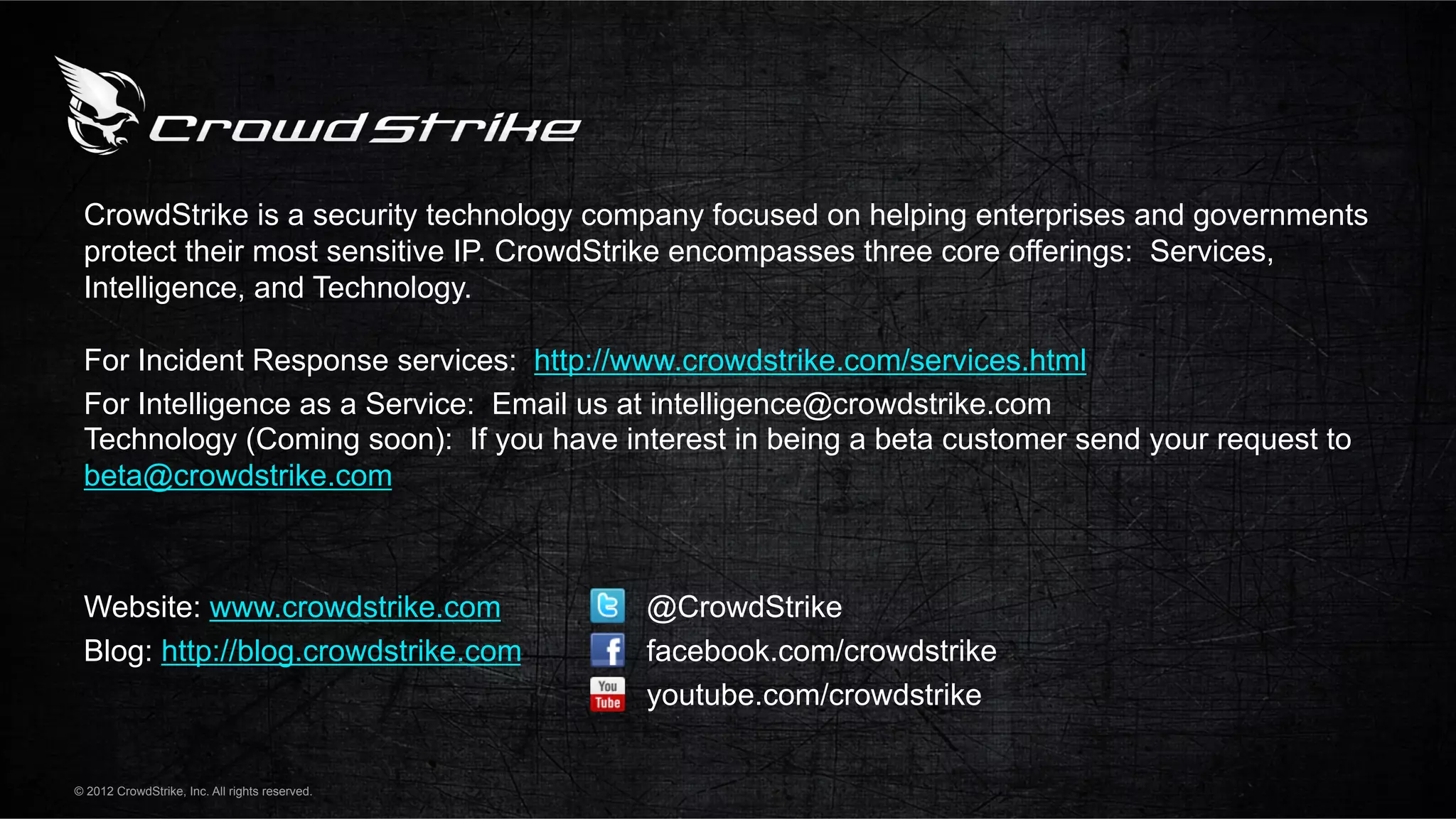 CrowdStrike is a security technology company focused on helping enterprises and governments
 protect their most sensitive IP. CrowdStrike encompasses three core offerings: Services,
 Intelligence, and Technology.

 For Incident Response services: http://www.crowdstrike.com/services.html
 For Intelligence as a Service: Email us at intelligence@crowdstrike.com
 Technology (Coming soon): If you have interest in being a beta customer send your request to
 beta@crowdstrike.com



 Website: www.crowdstrike.com                   @CrowdStrike
 Blog: http://blog.crowdstrike.com              facebook.com/crowdstrike
                                                youtube.com/crowdstrike

© 2012 CrowdStrike, Inc. All rights reserved.
 