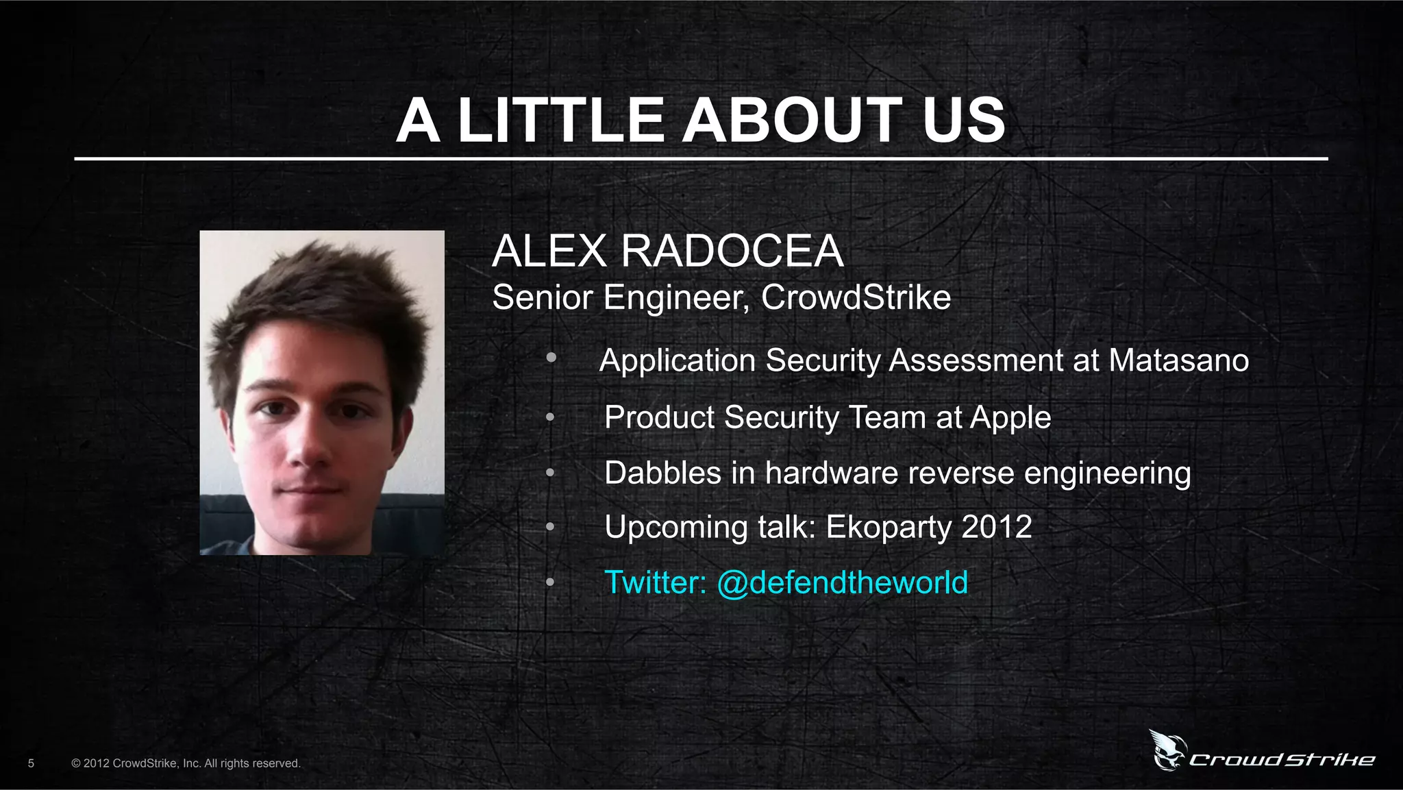 A LITTLE ABOUT US

                                                      ALEX RADOCEA
                                                      Senior Engineer, CrowdStrike
                                                         •  Application Security Assessment at Matasano
                                                         •    Product Security Team at Apple
                                                         •    Dabbles in hardware reverse engineering
                                                         •    Upcoming talk: Ekoparty 2012
                                                         •    Twitter: @defendtheworld




5   © 2012 CrowdStrike, Inc. All rights reserved.
 