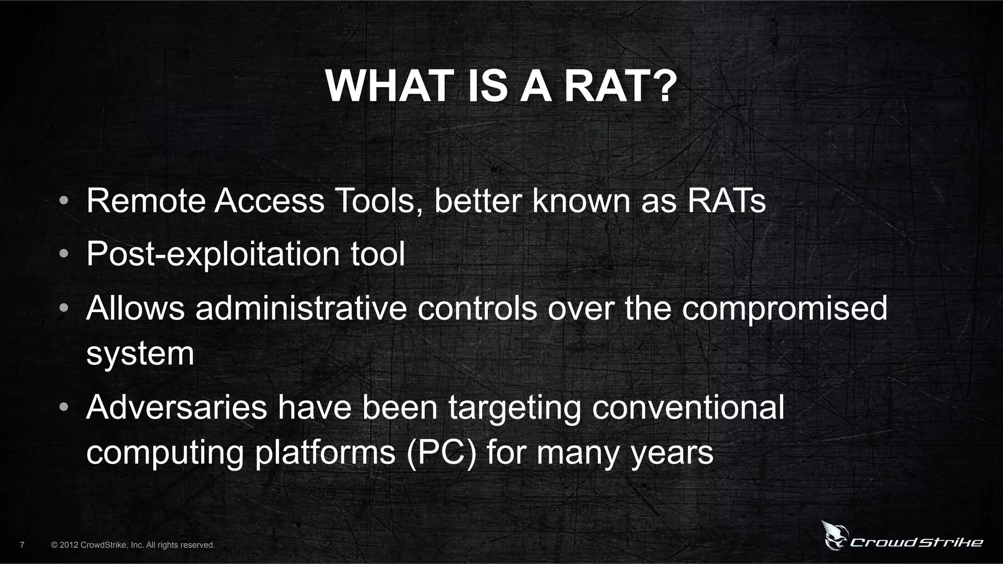 WHAT IS A RAT?

     •  Remote Access Tools, better known as RATs
     •  Post-exploitation tool
     •  Allows administrative controls over the compromised
        system
     •  Adversaries have been targeting conventional
        computing platforms (PC) for many years

7   © 2012 CrowdStrike, Inc. All rights reserved.
 