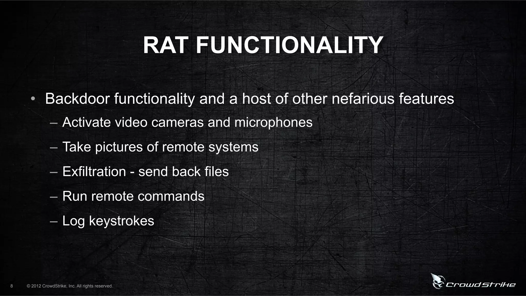 RAT FUNCTIONALITY

     •  Backdoor functionality and a host of other nefarious features
                –  Activate video cameras and microphones
                –  Take pictures of remote systems
                –  Exfiltration - send back files
                –  Run remote commands
                –  Log keystrokes



8   © 2012 CrowdStrike, Inc. All rights reserved.
 