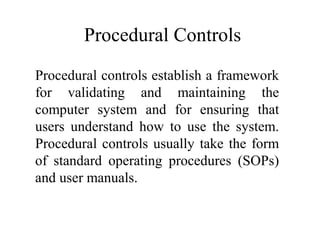 Procedural Controls
Procedural controls establish a framework
for validating and maintaining the
computer system and for ensuring that
users understand how to use the system.
Procedural controls usually take the form
of standard operating procedures (SOPs)
and user manuals.
 