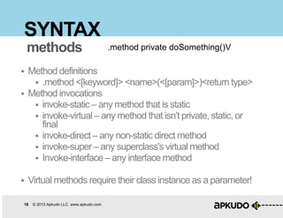 18 © 2013 Apkudo LLC. www.apkudo.com
SYNTAX
 Method definitions
 .method <[keyword]> <name>(<[param]>)<return type>
 Method invocations
 invoke-static – any method that is static
 invoke-virtual– any method that isn‟t private, static, or
final
 invoke-direct – any non-static direct method
 invoke-super – any superclass's virtual method
 Invoke-interface– any interface method
 Virtual methods require their class instance as a parameter!
.method private doSomething()Vmethods
 