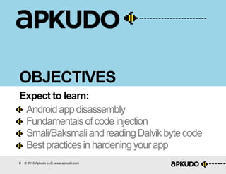 2 © 2013 Apkudo LLC. www.apkudo.com
OBJECTIVES
Androidappdisassembly
Fundamentalsofcodeinjection
Smali/BaksmaliandreadingDalvikbytecode
Bestpracticesinhardeningyourapp
Expect to learn:
 