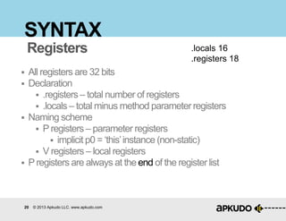 20 © 2013 Apkudo LLC. www.apkudo.com
SYNTAX
 All registers are 32 bits
 Declaration
 .registers – total number of registers
 .locals – total minus method parameter registers
 Naming scheme
 Pregisters – parameter registers
 implicit p0 = „this‟instance (non-static)
 V registers – local registers
 Pregisters are always at the end of the register list
.locals 16
.registers 18
Registers
 