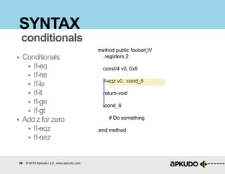 26 © 2013 Apkudo LLC. www.apkudo.com
SYNTAX
 Conditionals
 If-eq
 If-ne
 If-le
 If-lt
 If-ge
 If-gt
 Add z for zero
 If-eqz
 If-nez
conditionals
method public foobar()V
.registers 2
const/4 v0, 0x0
if-eqz v0, :cond_6
return-void
:cond_6
# Do something
.end method
 
