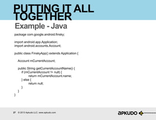27 © 2013 Apkudo LLC. www.apkudo.com
PUTTING IT ALL
TOGETHER
Example - Java
package com.google.android.finsky;
import android.app.Application;
import android.accounts.Account;
public class FinskyApp() extends Application {
Account mCurrentAccount;
public String getCurrentAccountName() {
if (mCurrentAccount != null) {
return mCurrentAccount.name;
} else {
return null;
}
}
}
 
