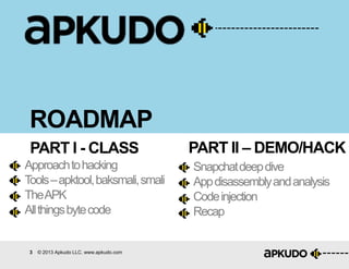 3 © 2013 Apkudo LLC. www.apkudo.com
ROADMAP
PART I - CLASS PART II – DEMO/HACK
Approachtohacking
Tools–apktool,baksmali,smali
TheAPK
Allthingsbytecode
Snapchatdeepdive
Appdisassemblyandanalysis
Codeinjection
Recap
 