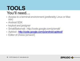 35 © 2013 Apkudo LLC. www.apkudo.com
TOOLS
 Access to a terminal environment (preferably Linux or Mac
osx)
 Android SDK
 keytool and jarsigner
 Smali/Baksmali - http://code.google.com/p/smali/
 Apktool - http://code.google.com/p/android-apktool/
 Editor of choice (emacs!)
You’ll need…
 