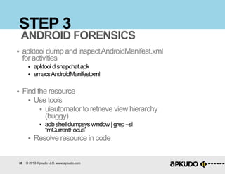 38 © 2013 Apkudo LLC. www.apkudo.com
STEP 3
 apktool dump and inspectAndroidManifest.xml
for activities
 apktooldsnapchat.apk
 emacsAndroidManifest.xml
 Find the resource
 Use tools
 uiautomator to retrieve view hierarchy
(buggy)
 adbshelldumpsyswindow|grep–si
“mCurrentFocus”
 Resolve resource in code
ANDROID FORENSICS
 