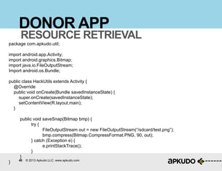 40 © 2013 Apkudo LLC. www.apkudo.com
DONOR APP
RESOURCE RETRIEVAL
package com.apkudo.util;
import android.app.Activity;
import android.graphics.Bitmap;
import java.io.FileOutputStream;
Import android.os.Bundle;
public class HackUtils extends Activity {
@Override
public void onCreate(Bundle savedInstanceState) {
super.onCreate(savedInstanceState);
setContentView(R.layout.main);
}
public void saveSnap(Bitmap bmp) {
try {
FileOutputStream out = new FileOutputStream(“/sdcard/test.png”);
bmp.compress(Bitmap.CompressFormat.PNG, 90, out);
} catch (Exception e) {
e.printStackTrace();
}
}
}
 