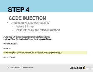 41 © 2013 Apkudo LLC. www.apkudo.com
STEP 4
CODE INJECTION
 .method private showImage()V
 Isolate Bitmap
 Pass into resource retrieval method
invoke-virtual{v1,v2},Lcom/snapchat/android/model/ReceivedSnap;-
>getImageBitmap(Landroid/content/Context;)Landroid/graphics/Bitmap;
move-result-objectv0
#Patches
invoke-static{v0},Lcom/apkudo/util/HackUtils;->saveSnap(Landroid/graphics/Bitmap;)V
#EndofPatches
 