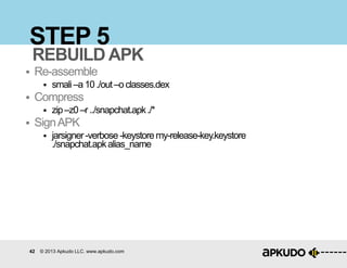 42 © 2013 Apkudo LLC. www.apkudo.com
STEP 5
 Re-assemble
 smali–a10./out–oclasses.dex
 Compress
 zip–z0–r../snapchat.apk./*
 SignAPK
 jarsigner-verbose -keystore my-release-key.keystore
./snapchat.apkalias_name
REBUILD APK
 
