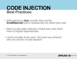 6 © 2013 Apkudo LLC. www.apkudo.com
CODE INJECTION
 Write patches in Java, compile, then use the
Smali/Baksmali tools to disassemble into Dalvik byte code
 Stick to public static methods in Dalvik byte code which
have no register dependencies.
 Let the compiler do the work - this hack was achieved
with only one line of code injection!
Best Practices:
 