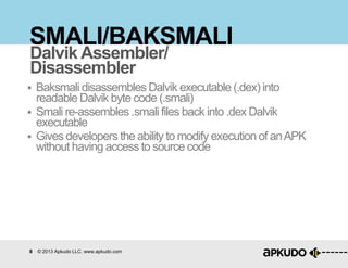 8 © 2013 Apkudo LLC. www.apkudo.com
SMALI/BAKSMALI
 Baksmali disassembles Dalvik executable (.dex) into
readable Dalvik byte code (.smali)
 Smali re-assembles .smali files back into .dex Dalvik
executable
 Gives developers the ability to modify execution of anAPK
without having access to source code
Dalvik Assembler/
Disassembler
 