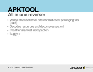 9 © 2013 Apkudo LLC. www.apkudo.com
APKTOOL
 Wraps smali/baksmali andAndroid asset packaging tool
(aapt)
 Decodes resources and decompresses xml
 Great for manifest introspection
 Buggy :/
All in one reverser
 